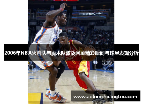 2006年NBA火箭队与魔术队激战回顾精彩瞬间与球星表现分析